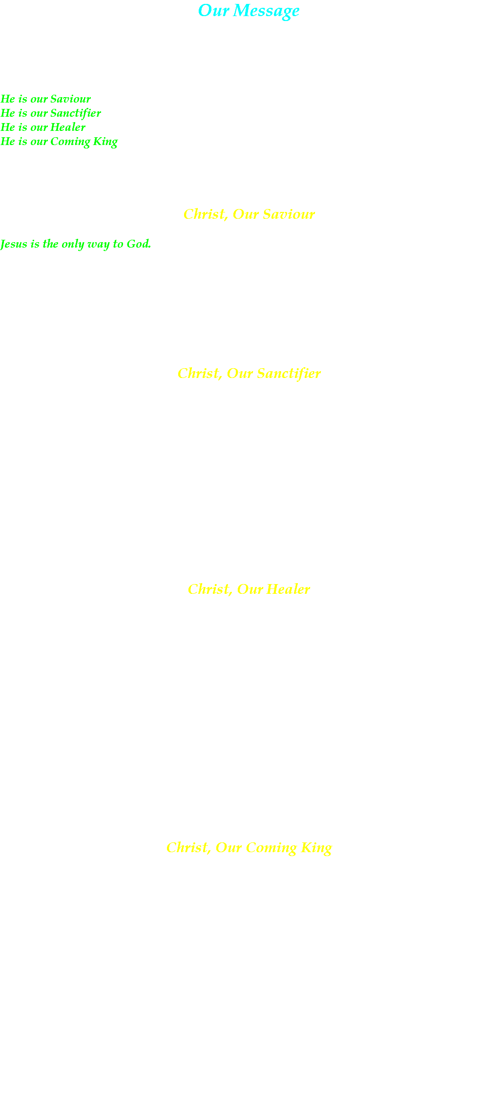 Our Message The heart of our message that we proclaim to the world is the Lord Jesus Christ. He is all we need. He is our Saviour He is our Sanctifier He is our Healer He is our Coming King Christ, Our Saviour Jesus is the only way to God. In John 14:6 Jesus tells us, “I am the way, and the truth and the life. No one comes to the Father except through me.” In Romans 3:23 and Romans 6:23 we see that we are sinners condemned to face the punishment of those sins, but God gave us the gift of His Son so that we might be saved. - see also Romans 5:8 Christ, Our Sanctifier Sanctification is not merely an experience; it is a life. It is not just a blessing; it is a person. It is not a something; but a Someone. Scripture teaches that we can become progressively more like Christ. Christ not only paid for the penalty of my sin, but he broke sin’s power in my life. We need to come to a specific time in our lives where we say, “Lord, I want you not only to be my Saviour, but I want you to be Lord of my life as well.” (Romans 12:1) Sanctification is both a crisis point and progressive. The crisis is that of surrender once for all. Progression is the process of becoming like Christ. Being filled in the Spirit is evidenced by the Fruit of the Spirit displayed in our lives - Galatians 5:22. Christ, Our Healer Divine Healing is a direct touch of God. It is our privilege as God’s children to ask and expect physical as well as spiritual healing. -- Matthew 8:17 – compare with Isaiah 53:6, Psalm 103:3, 1 Peter 2:24, Acts 10:38 Every believer must learn to bow to the will of God at all times. We do not believe that God has some kind of computer and if we punch the right keys He’ll have to heal us. God’s will is best. He desires always the highest and best for His children. God makes it clear that He wants to and is able to heal – if He withholds it, then it is because he has something even better to give. Our practice according to James 5:14-17 is to have the sick person call for the Elders who will come and anoint with oil and pray for healing. The oil has no significance apart from it being a symbol of healing, just like water in baptism of cleansing and the Bread and Cup in the Lord’s Supper. Throughout Scripture, oil is a symbol of the Holy Spirit, and is used to remind us of His presence and power. Christ, Our Coming King We do not present a theory or doctrine, we believe that the emphasis should be on the Person who is coming, It is “The Lord Himself” that shall descend from heaven. We do not know the time of Christ’s coming. There has been much speculation regarding this but we will not know until the time comes. Some people in the past have selected dates, sold their businesses, put on white robes and waited for His return. In Matthew 24:36-42, the Scriptures are clear that the date is unknown. However, we are commanded to watch for His coming, in Matthew 24:42-51 This “age” will end in failure. 2 Peter 3:3, 1 John 5:19, 2 Thessalonians 1:8, 1 Timothy 4:1 There will be a judgment after Christ returns. Matthew 25 