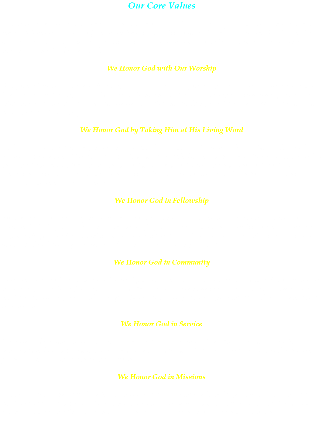 Our Core Values Out of the freedom that we have in Jesus we are to live for Him, giving God all the glory, honor and praise. We are on a lifelong journey of learning and living what it means to honor God in our lives. As a church we have embraced six key areas that we have opportunity to recognize as essential to demonstrating this before God: We Honor God with Our Worship Our praise before God comes in many forms: music, song, prayer, spoken word, a deed done in the Lord’s name and many more. The heart of honoring God in our worship is maintaining a focus on who we are living for, who we are singing for, who we are doing anything for… with our eyes fixed on Jesus it is all worship. We Honor God by Taking Him at His Living Word God has given us a blessing in the written Word, His Word, which provides us the wisdom and guidance that we need for our lives. God has also provided us Jesus, the embodiment of His Word to us in the flesh. As we learn how Jesus lived and interacted with others and served, we find ourselves seeing the way we too should live. We focus on the whole of God’s Word and desire to follow the teachings of the Bible. We Honor God in Fellowship We are the bride, the body of Christ, and we want to honor God in our relationships with one another: building each other up and encouraging each other in the pursuit of living for God, as well as providing correction and direction where needed. As we live the right way with each other, we honor God and display for the world around us what living for God is like. We Honor God in Community God’s call on our lives is to be salt and light, seasoning the world around us with His presence and displaying the light of Jesus for all to see. We honor God in connecting with our community and reaching out in tangible, visible ways. The end result is glory brought back to God, not ourselves or this church. We Honor God in Service Learning to be a servant is a process. Some find it easier than others. In the same way as Jesus demonstrated to us the nature of a servant, we too are called to serve others in love and bring the glory to God not ourselves in the process. We Honor God in Missions The call to reach the world for Jesus begins in our own backyards and right across the street from our front doors. It is the call for everyone who calls themselves a Christian, A Christ One, and we honor God when we follow through on His call in our lives to tell others about Jesus. 